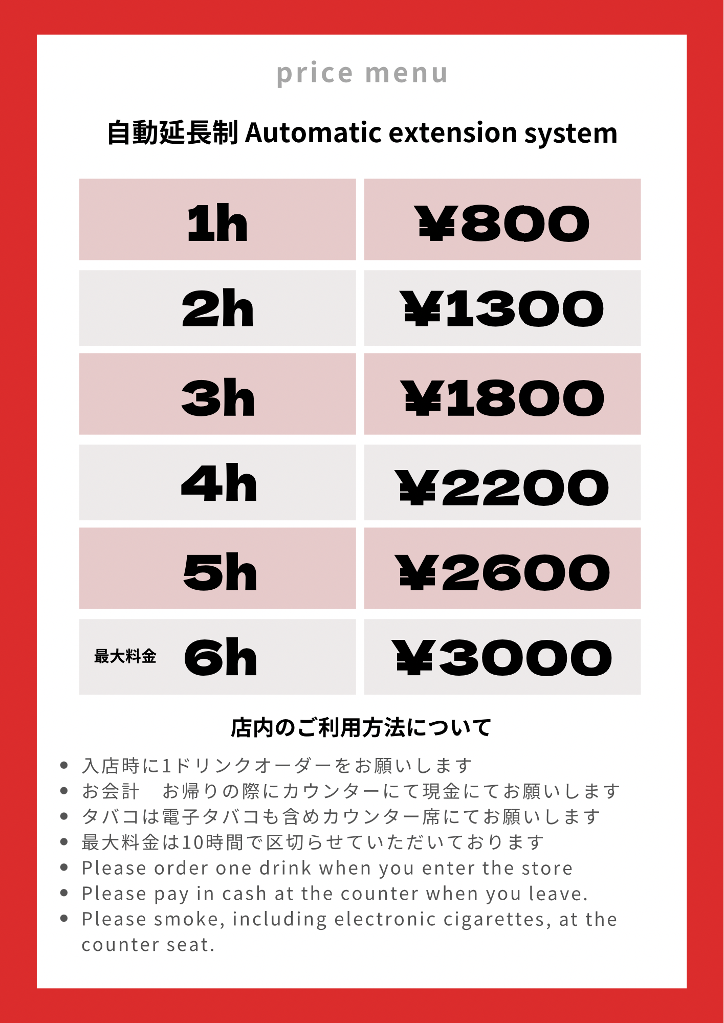 料金表　1h ¥800 2h ¥1200 3h ¥1600 4h ¥2000 5h ¥2400 Maximum charge 6h ¥2800　 自動延長制 Automatic extension system 店内のご利用方法について ・入店時に1ドリンクオーダーをお願いします ・お会計お帰りの際にカウンターにて現金にてお願いします ・タバコは電子タバコも含めカウンター席にてお願いします • Please order one drink when you enter the store • Please pay in cash at the counter when you leave. • Please smoke, including electronic cigarettes, at the counter seat.